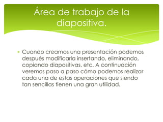 Área de trabajo de la
         diapositiva.


Cuando creamos una presentación podemos
después modificarla insertando, eliminando,
copiando diapositivas, etc. A continuación
veremos paso a paso cómo podemos realizar
cada una de estas operaciones que siendo
tan sencillas tienen una gran utilidad.
 