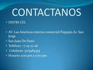 CONTACTANOS
 DISTRI CEL


 AV. Las Américas interno comercial Popayán Av. San
    Jorge
   San Juan De Pasto
   Teléfono : 7-25-21-26
    Celulares: 3175984355
   Horario 2:00 pm a 7:00 pm
 