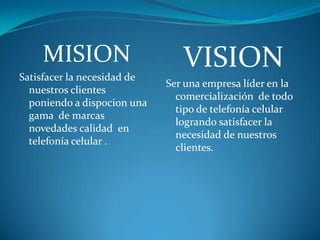 MISION                      VISION
Satisfacer la necesidad de
                             Ser una empresa líder en la
  nuestros clientes
                               comercialización de todo
  poniendo a dispocion una
                               tipo de telefonía celular
  gama de marcas
                               logrando satisfacer la
  novedades calidad en
                               necesidad de nuestros
  telefonía celular .
                               clientes.
 