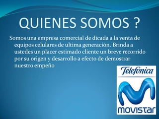 QUIENES SOMOS ?
Somos una empresa comercial de dicada a la venta de
  equipos celulares de ultima generación. Brinda a
  ustedes un placer estimado cliente un breve recorrido
  por su origen y desarrollo a efecto de demostrar
  nuestro empeño
 