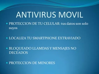 ANTIVIRUS MOVIL
 PROTECCION DE TU CELULAR: tus datos son solo
 suyos

 LOCALIZA TU SMARTPHONE EXTRAVIADO


 BLOQUEADO LLAMDAS Y MENSAJES NO
 DECEADOS

 PROTECCION DE MENORES
 