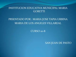 INSTITUCION EDUCATIVA MUNICIPAL MARIA
               GORETTI

PRSENTADO POR : MARIA JOSE TAPIA URBINA
    MARIA DE LOS ANGELES VILLAREAL

              CURSO 10-8



                        SAN JUAN DE PASTO
 