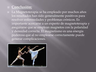    Conclusión:
   La Magnetoterapia se ha empleado por muchos años
    los resultados han sido generalmente positivos para
    resolver enfermedades y problemas crónicos. Es
    importante acercarse a un experto de magnetoterapia y
    asegurarse que se emplean magnetos con la polaridad
    y densidad correcta. El magnetismo es una energía
    poderosa que al no emplearse correctamente puede
    generar complicaciones.
 