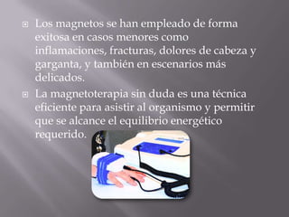    Los magnetos se han empleado de forma
    exitosa en casos menores como
    inflamaciones, fracturas, dolores de cabeza y
    garganta, y también en escenarios más
    delicados.
   La magnetoterapia sin duda es una técnica
    eficiente para asistir al organismo y permitir
    que se alcance el equilibrio energético
    requerido.
 