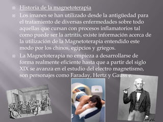    Historia de la magnetoterapia
   Los imanes se han utilizado desde la antigüedad para
    el tratamiento de diversas enfermedades sobre todo
    aquellas que cursan con procesos inflamatorios tal
    como puede ser la artritis, existe información acerca de
    la utilización de la Magnetoterapia entendido este
    modo por los chinos, egipcios y griegos.
   La Magnetoterapia no empieza a desarrollarse de
    forma realmente eficiente hasta que a partir del siglo
    XIX se avanza en el estudio del electro magnetismo,
    son personajes como Faraday, Hertz y Gauss e.
 
