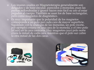    Los imanes usados en Magnetoterapia generalmente son
    delgados y de base circular, parecidos a monedas, pues las
    puntas redondeadas y grosor hacen más fácil su uso al estar
    pegados al cuerpo. También se usan los de base rectangular,
    pero como magnetos de diagnóstico.
   Es muy importante que la polaridad de los magnetos
    corresponda a un polo por cada cara de mayor superficie.
    Siguiendo con la analogía de las monedas, un polo (norte,
    por ejemplo) estaría en una cara de la moneda, y el otro polo
    (el sur) en la cara contraria. Hay magnetos cuyo polo norte
    cruza la mitad de cada cara, mientras que el polo sur cubre
    la otra mitad de las dos caras.
 
