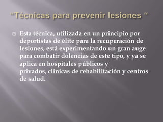   Esta técnica, utilizada en un principio por
    deportistas de élite para la recuperación de
    lesiones, está experimentando un gran auge
    para combatir dolencias de este tipo, y ya se
    aplica en hospitales públicos y
    privados, clínicas de rehabilitación y centros
    de salud.
 