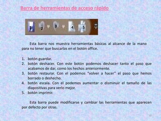 Barra de herramientas de acceso rápido


    1             3        4      5
          2


     Esta barra nos muestra herramientas básicas al alcance de la mano
para no tener que buscarlas en el botón office.

1. botón guardar.
2. botón deshacer. Con este botón podemos deshacer tanto el paso que
   acabamos de dar, como los hechos anteriormente.
3. botón restaurar. Con el podemos “volver a hacer” el paso que hemos
   borrado o deshecho.
4. botón escala. Con el podemos aumentar o disminuir el tamaño de las
   diapositivas para verlo mejor.
5. botón imprimir.

     Esta barra puede modificarse y cambiar las herramientas que aparecen
por defecto por otras.
                                                                         10
 