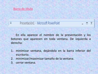 Barra de título




   En ella aparece el nombre de la presentación y los
botones que aparecen en toda ventana. De izquierda a
derecha:

1. minimizar ventana, dejándola en la barra inferior del
   escritorio.
2. minimizar/maximizar tamaño de la ventana.
3. cerrar ventana.

                                                       11
 