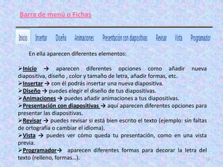 Barra de menú o Fichas




    En ella aparecen diferentes elementos:

Inicio → aparecen diferentes opciones como añadir nueva
diapositiva, diseño , color y tamaño de letra, añadir formas, etc.
Insertar → con él podrás insertar una nueva diapositiva.
Diseño → puedes elegir el diseño de tus diapositivas.
Animaciones → puedes añadir animaciones a tus diapositivas.
Presentación con diapositivas → aquí aparecen diferentes opciones para
presentar las diapositivas.
Revisar → puedes revisar si está bien escrito el texto (ejemplo: sin faltas
de ortografía o cambiar el idioma).
Vista → puedes ver cómo queda tu presentación, como en una vista
previa.
Programador→ aparecen diferentes formas para decorar la letra del
texto (relleno, formas…).                                                   12
 