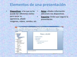 Elementos de una presentación
•   Diapositivas: a las que se les •    Notas: añaden información
    puede dar diferentes estilos        adicional a las diapositivas.
    para variar su                  •   Esquema: Orden que seguirá la
    apariencia, añadir                  presentación.
    imágenes, videos, sonidos, etc.




                                                                        15
 