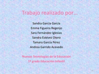 Trabajo realizado por…
       Sandra García García
     Emma Figueira Regenjo
      Sara Fernández Iglesias
       Sandra Estévez Otero
       Tamara García Pérez
     Andrea Garrido Acevedo

Nuevas Tecnologías de la Educación
   1º grado Educación Infantil

                                     21
 