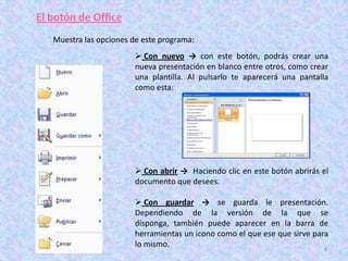 El botón de Office
   Muestra las opciones de este programa:
                          Con nuevo → con este botón, podrás crear una
                         nueva presentación en blanco entre otros, como crear
                         una plantilla. Al pulsarlo te aparecerá una pantalla
                         como esta:




                          Con abrir → Haciendo clic en este botón abrirás el
                         documento que desees.

                          Con guardar → se guarda le presentación.
                         Dependiendo de la versión de la que se
                         disponga, también puede aparecer en la barra de
                         herramientas un icono como el que ese que sirve para
                         lo mismo.                                          8
 