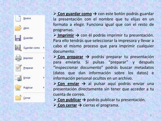  Con guardar como → con este botón podrás guardar
la presentación con el nombre que tu elijas en un
formato a elegir. Funciona igual que con el resto de
programas.
 Imprimir → con él podrás imprimir tu presentación.
Para ello tendrás que seleccionar la impresora y llevar a
cabo el mismo proceso que para imprimir cualquier
documento.
 Con preparar → podrás preparar tu presentación
para enviarla. Si pulsas “preparar” y después
“inspeccionar documento” podrás buscar metadatos
(datos que dan información sobre los datos) e
información personal ocultos en un archivo.
 Con enviar → al pulsar aquí podrás enviar una
presentación directamente sin tener que acceder a tu
cuenta de correo.
 Con publicar → podrás publicar tu presentación.
 Con cerrar → cierras el programa.

                                                      9
 