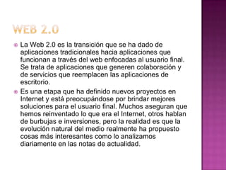   La Web 2.0 es la transición que se ha dado de
    aplicaciones tradicionales hacia aplicaciones que
    funcionan a través del web enfocadas al usuario final.
    Se trata de aplicaciones que generen colaboración y
    de servicios que reemplacen las aplicaciones de
    escritorio.
   Es una etapa que ha definido nuevos proyectos en
    Internet y está preocupándose por brindar mejores
    soluciones para el usuario final. Muchos aseguran que
    hemos reinventado lo que era el Internet, otros hablan
    de burbujas e inversiones, pero la realidad es que la
    evolución natural del medio realmente ha propuesto
    cosas más interesantes como lo analizamos
    diariamente en las notas de actualidad.
 