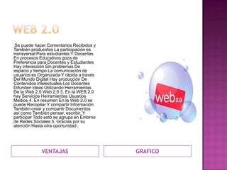 Se puede hacer Comentarios Recibidos y
También producirlos La participación es
transversal Para estudiantes Y Docentes
En procesos Educativos goza de
Preferencia para Docentes y Estudiantes
Hay interacción Sin problemas De
espacio y tiempo La comunicación de
usuarios es Organizada Y rápida a través
Del Mundo Digital Hay producción De
Contenidos intelectuales Los Docentes
Difunden ideas Utilizando Herramientas
De la Web 2.0 Web 2.0 3. En la WEB 2.0
hay Servicios Herramientas Usuarios
Medios 4. En resumen En la Web 2.0 se
puede Recopilar Y compartir Información
También crear y compartir Documentos
así como También pensar, escribir, Y
participar Todo esto se agrupa en Entorno
de Redes Sociales 5. Gracias por su
atención Hasta otra oportunidad .




              VENTAJAS                      GRAFICO
 