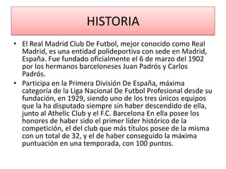 HISTORIA
• El Real Madrid Club De Futbol, mejor conocido como Real
  Madrid, es una entidad polideportiva con sede en Madrid,
  España. Fue fundado oficialmente el 6 de marzo del 1902
  por los hermanos barceloneses Juan Padrós y Carlos
  Padrós.
• Participa en la Primera División De España, máxima
  categoría de la Liga Nacional De Futbol Profesional desde su
  fundación, en 1929, siendo uno de los tres únicos equipos
  que la ha disputado siempre sin haber descendido de ella,
  junto al Athelic Club y el F.C. Barcelona En ella posee los
  honores de haber sido el primer líder histórico de la
  competición, el del club que más títulos posee de la misma
  con un total de 32, y el de haber conseguido la máxima
  puntuación en una temporada, con 100 puntos.
 