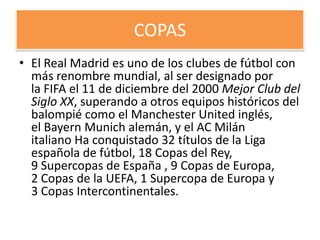 COPAS
• El Real Madrid es uno de los clubes de fútbol con
  más renombre mundial, al ser designado por
  la FIFA el 11 de diciembre del 2000 Mejor Club del
  Siglo XX, superando a otros equipos históricos del
  balompié como el Manchester United inglés,
  el Bayern Munich alemán, y el AC Milán
  italiano Ha conquistado 32 títulos de la Liga
  española de fútbol, 18 Copas del Rey,
  9 Supercopas de España , 9 Copas de Europa,
  2 Copas de la UEFA, 1 Supercopa de Europa y
  3 Copas Intercontinentales.
 