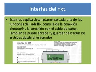 Interfaz del nxt.
• Esta nos explica detalladamente cada una de las
funciones del ladrillo, como la de la conexión
bluetooth , la conexión con el cable de datos.
También se puede acceder y guardar descargar los
archivos desde el ordenador.
 