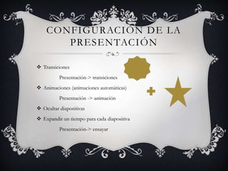 CONFIGURACIÓN DE LA
PRESENTACIÓN
Transiciones
Presentación-> transiciones
Animaciones (animaciones automáticas)
Presentación -> animación
Ocultar diapositivas
Expandir un tiempo para cada diapositiva
Presentación-> ensayar