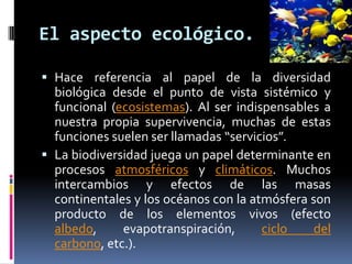 El aspecto ecológico.
 Hace referencia al papel de la diversidad
biológica desde el punto de vista sistémico y
funcional (ecosistemas). Al ser indispensables a
nuestra propia supervivencia, muchas de estas
funciones suelen ser llamadas “servicios”.
 La biodiversidad juega un papel determinante en
procesos atmosféricos y climáticos. Muchos
intercambios y efectos de las masas
continentales y los océanos con la atmósfera son
producto de los elementos vivos (efecto
albedo, evapotranspiración, ciclo del
carbono, etc.).
 