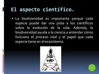 El aspecto científico.
 La biodiversidad es importante porque cada
especie puede dar una pista a los científicos
sobre la evolución de la vida. Además, la
biodiversidad ayuda a la ciencia a entender cómo
funciona el proceso vital y el papel que cada
especie tiene en el ecosistema.
 