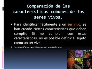 Comparación de las
características comunes de los
seres vivos.
 Para identificar fácilmente a un ser vivo, se
han creado ciertas características que deben
cumplir. Si no cumplen con estas
características, no es posible definir al sujeto
como un ser vivo.
A continuación se describen estas características.
 
