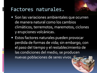 Factores naturales.
 Son las variaciones ambientales que ocurren
de manera natural como los cambios
climáticos, terremotos, maremotos, ciclones
y erupciones volcánicas.
 Estos factores naturales pueden provocar
perdida de formas de vida; sin embargo, con
el paso del tiempo y el restablecimiento de
las condiciones del medio, se producen
nuevas poblaciones de seres vivos.
 