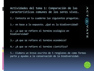 Actividades del tema 1: Comparación de las
características comunes de los seres vivos.
I.- Contesta en tu cuaderno las siguientes preguntas.
1.- en base a lo expuesto. ¿Qué es la biodiversidad?
2.- ¿a que se refiere el termino ecológico en
biodiversidad?
3.- ¿A que se refiere el termino económico?
4.- ¿A que se refiere el termino científico?
5.- Elabora un breve escrito de 5 renglones de como formas
parte y ayudas a la conservación de la biodiversidad.
 