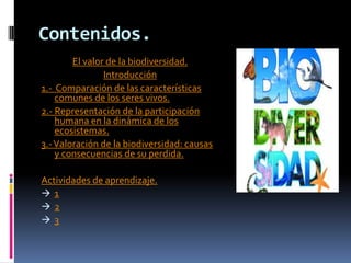 Contenidos.
El valor de la biodiversidad.
Introducción
1.- Comparación de las características
comunes de los seres vivos.
2.- Representación de la participación
humana en la dinámica de los
ecosistemas.
3.-Valoración de la biodiversidad: causas
y consecuencias de su perdida.
Actividades de aprendizaje.
 1
 2
 3
 