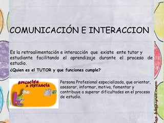 COMUNICACIÓN E INTERACCION
Es la retroalimentación e interacción que existe ente tutor y
estudiante facilitando el aprendizaje durante el proceso de
estudio.
¿Quien es el TUTOR y que funciones cumple?
Persona Profesional especializada, que orientar,
asesorar, informar, motiva, fomentar y
contribuye a superar dificultades en el proceso
de estudio.
 