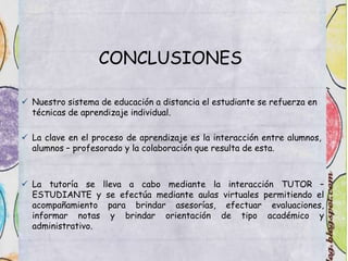 CONCLUSIONES
 Nuestro sistema de educación a distancia el estudiante se refuerza en
técnicas de aprendizaje individual.
 La clave en el proceso de aprendizaje es la interacción entre alumnos,
alumnos – profesorado y la colaboración que resulta de esta.
 La tutoría se lleva a cabo mediante la interacción TUTOR –
ESTUDIANTE y se efectúa mediante aulas virtuales permitiendo el
acompañamiento para brindar asesorías, efectuar evaluaciones,
informar notas y brindar orientación de tipo académico y
administrativo.
 