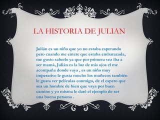 LA HISTORIA DE JULIAN
Julián es un niño que yo no estaba esperando
pero cuando me entere que estaba embarazada,
me gusto saberlo ya que por primera vez iba a
ser mamá, Julián es la luz de mis ojos el me
acompaña donde vaya , es un niño muy
imperativo le gusta mucho los muñecos también
le gusta ver películas conmigo, de el espero que
sea un hombre de bien que vaya por buen
camino y yo misma le daré el ejemplo de ser
una buena persona .
 