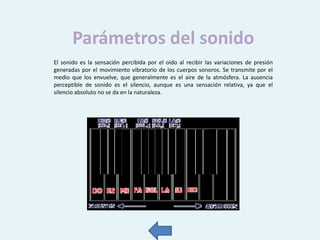 Parámetros del sonido
El sonido es la sensación percibida por el oído al recibir las variaciones de presión
generadas por el movimiento vibratorio de los cuerpos sonoros. Se transmite por el
medio que los envuelve, que generalmente es el aire de la atmósfera. La ausencia
perceptible de sonido es el silencio, aunque es una sensación relativa, ya que el
silencio absoluto no se da en la naturaleza.

 