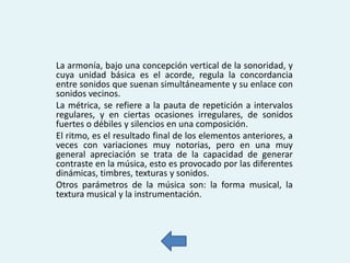 La armonía, bajo una concepción vertical de la sonoridad, y
cuya unidad básica es el acorde, regula la concordancia
entre sonidos que suenan simultáneamente y su enlace con
sonidos vecinos.
La métrica, se refiere a la pauta de repetición a intervalos
regulares, y en ciertas ocasiones irregulares, de sonidos
fuertes o débiles y silencios en una composición.
El ritmo, es el resultado final de los elementos anteriores, a
veces con variaciones muy notorias, pero en una muy
general apreciación se trata de la capacidad de generar
contraste en la música, esto es provocado por las diferentes
dinámicas, timbres, texturas y sonidos.
Otros parámetros de la música son: la forma musical, la
textura musical y la instrumentación.

 