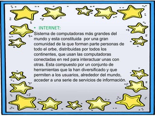 • INTERNET:
Sistema de computadoras más grandes del
mundo y esta constituida por una gran
comunidad de la que forman parte personas de
todo el orbe, distribuidas por todos los
continentes, que usan las computadoras
conectadas en red para interactuar unas con
otras. Esta compuesto por un conjunto de
herramientas que la han diversificado y que
permiten a los usuarios, alrededor del mundo,
acceder a una serie de servicios de información.

 