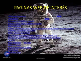 PAGINAS WEB DE INTERÉS
•
•
•
•
•
•
•

•
•
•
•
•
•
•
•
•

Enlaces externos
Wikimedia Commons alberga contenido multimedia sobre NASA.
Wikinoticias tiene noticias relacionadas con NASA.
Sitio web de la NASA en español
Enlaces a sitios sobre la NASA en español
Página de NASA (en inglés)
Enlaces al directorio de información geoespacial generado por sensores remotos
instalados en Satelites de la NASA
NASA - Historia de la NASA (en inglés)
CICLOSPS-Cassini Imaging Central Laboratory for Operations (en inglés)
Selección de las mejores fotografías del observatorio de la NASA
NASA TV
NASA Television en YouTube (en inglés)
NASA en Twitter
Futuras misiones de la NASA
NASA Watch
NASA Kids' Club
Carlos Nolasco

10

 
