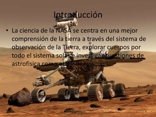 Introducción
• La ciencia de la NASA se centra en una mejor
comprensión de la tierra a través del sistema de
observación de la Tierra, explorar cuerpos por
todo el sistema solar e investigar cuestiones de
astrofisica como el Big Bang.

Carlos Nolasco

4

 