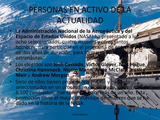 PERSONAS EN ACTIVO DE LA
ACTUALIDAD
• La Administración Nacional de la Aeronáutica y del
Espacio de Estados Unidos (NASA) ha presentado a los
ocho seleccionados, cuatro mujeres y otros tantos
hombres, para participar en el programa de entrenamiento,
de dos años de duración, para formarse como futuros
astronáutas.
• Los elegidos son Josh Cassada, Victor Glover, Nick Hague,
Christina Hammock, Nicole Mann, Anne McClain, Jessica
Meir y Andrew Morgan.
• Siete de ellos tienen procedencia militar y han sido
seleccionados en un proceso en el que participaban más de
6.100 candidatos, que comenzó hace más de un año. Esta
promoción tiene el mayor porcentaje de mujeres que se ha
dado en la historia de la NASA.
Carlos Nolasco

9

 