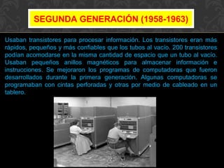 SEGUNDA GENERACIÓN (1958-1963)
Usaban transistores para procesar información. Los transistores eran más
rápidos, pequeños y más confiables que los tubos al vacío. 200 transistores
podían acomodarse en la misma cantidad de espacio que un tubo al vacío.
Usaban pequeños anillos magnéticos para almacenar información e
instrucciones. Se mejoraron los programas de computadoras que fueron
desarrollados durante la primera generación. Algunas computadoras se
programaban con cintas perforadas y otras por medio de cableado en un
tablero.

 