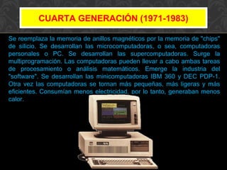 CUARTA GENERACIÓN (1971-1983)
Se reemplaza la memoria de anillos magnéticos por la memoria de "chips"
de silicio. Se desarrollan las microcomputadoras, o sea, computadoras
personales o PC. Se desarrollan las supercomputadoras. Surge la
multiprogramación. Las computadoras pueden llevar a cabo ambas tareas
de procesamiento o análisis matemáticos. Emerge la industria del
"software". Se desarrollan las minicomputadoras IBM 360 y DEC PDP-1.
Otra vez las computadoras se tornan más pequeñas, más ligeras y más
eficientes. Consumían menos electricidad, por lo tanto, generaban menos
calor.

 