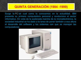 QUINTA GENERACIÓN (1984 -1999)
Surge la PC tal cual como la conocemos en la actualidad. IBM
presenta su primera computadora personal y revoluciona el sector
informativo. En vista de la acelerada marcha de la microelectrónica, la
sociedad industrial se ha dado a la tarea de poner también a esa altura
el desarrollo del software y los sistemas con que se manejan las
computadoras.

 