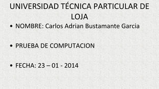 UNIVERSIDAD TÉCNICA PARTICULAR DE
LOJA
• NOMBRE: Carlos Adrian Bustamante Garcia
• PRUEBA DE COMPUTACION
• FECHA: 23 – 01 - 2014

 