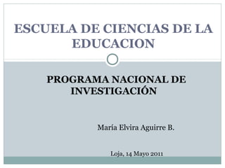 ESCUELA DE CIENCIAS DE LA
EDUCACION
PROGRAMA NACIONAL DE
INVESTIGACIÓN

María Elvira Aguirre B.
Loja, 14 Mayo 2011

 