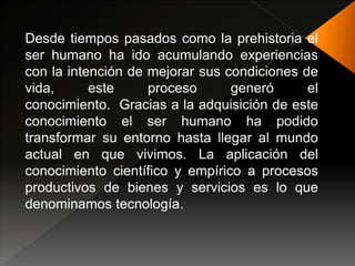 Desde tiempos pasados como la prehistoria el
ser humano ha ido acumulando experiencias
con la intención de mejorar sus condiciones de
vida, este proceso generó el
conocimiento. Gracias a la adquisición de este
conocimiento el ser humano ha podido
transformar su entorno hasta llegar al mundo
actual en que vivimos. La aplicación del
conocimiento científico y empírico a procesos
productivos de bienes y servicios es lo que
denominamos tecnología.
 