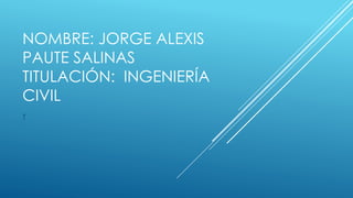 NOMBRE: JORGE ALEXIS
PAUTE SALINAS
TITULACIÓN: INGENIERÍA
CIVIL
T
 