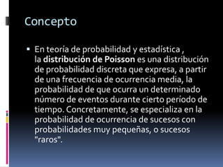 Concepto 
Enteoría de probabilidadyestadística , ladistribución de Poissones unadistribuciónde probabilidad discretaque expresa, a partir de una frecuencia de ocurrencia media, la probabilidad de que ocurra un determinado número de eventos durante cierto período de tiempo. Concretamente, se especializa en la probabilidad de ocurrencia de sucesos con probabilidades muy pequeñas, o sucesos "raros".  