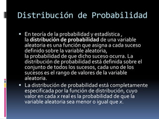 Distribución de Probabilidad 
Enteoría de la probabilidad y estadística , ladistribución de probabilidadde unavariable aleatoria es unafunciónque asigna a cada suceso definido sobre la variable aleatoria, laprobabilidadde que dicho suceso ocurra. La distribución de probabilidad está definida sobre el conjunto de todos los sucesos, cada uno de los sucesos es el rango de valores de la variable aleatoria. 
La distribución de probabilidad está completamente especificada por lafunción de distribución, cuyo valor en cadaxreal es la probabilidad de que la variable aleatoria sea menor o igual quex.  