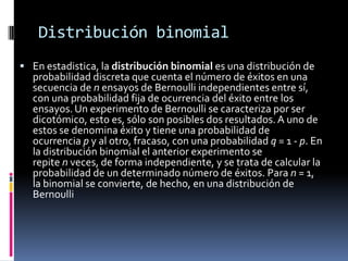 Distribución binomial 
Enestadistica, ladistribución binomiales una distribución de probabilidaddiscreta que cuenta el número de éxitos en una secuencia denensayos deBernoulliindependientes entre sí, con una probabilidad fijade ocurrencia del éxito entre los ensayos. Un experimento de Bernoulli se caracteriza por ser dicotómico, esto es, sólo son posibles dos resultados. A uno de estos se denomina éxito y tiene una probabilidad de ocurrenciapy al otro, fracaso, con una probabilidadq= 1 -p. En la distribución binomial el anterior experimento se repitenveces, de forma independiente, y se trata de calcular la probabilidad de un determinado número de éxitos. Paran= 1, la binomial se convierte, de hecho, en unadistribución de Bernoulli  
