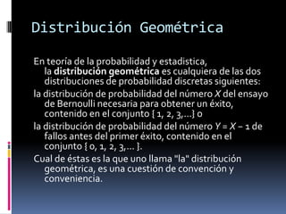 Distribución Geométrica 
Enteoría de la probabilidad y estadistica, ladistribución geométricaes cualquiera de las dos distribuciones de probabilidaddiscretas siguientes: 
la distribución de probabilidad del númeroXdelensayo de Bernoulli necesaria para obtener un éxito, contenido en el conjunto { 1, 2, 3,...} o 
la distribución de probabilidad del númeroY=X−1 de fallos antes del primer éxito, contenido en el conjunto { 0, 1, 2, 3,... }. 
Cual de éstas es la que uno llama "la" distribución geométrica, es una cuestión de convención y conveniencia.  